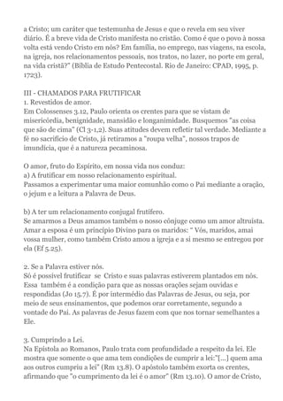 a Cristo; um caráter que testemunha de Jesus e que o revela em seu viver
diário. É a breve vida de Cristo manifesta no cristão. Como é que o povo à nossa
volta está vendo Cristo em nós? Em família, no emprego, nas viagens, na escola,
na igreja, nos relacionamentos pessoais, nos tratos, no lazer, no porte em geral,
na vida cristã?" (Bíblia de Estudo Pentecostal. Rio de Janeiro: CPAD, 1995, p.
1723).
III - CHAMADOS PARA FRUTIFICAR
1. Revestidos de amor.
Em Colossenses 3.12, Paulo orienta os crentes para que se vistam de
misericórdia, benignidade, mansidão e longanimidade. Busquemos "as coisa
que são de cima" (Cl 3-1,2). Suas atitudes devem refletir tal verdade. Mediante a
fé no sacrifício de Cristo, já retiramos a "roupa velha", nossos trapos de
imundícia, que é a natureza pecaminosa.
O amor, fruto do Espírito, em nossa vida nos conduz:
a) A frutificar em nosso relacionamento espiritual.
Passamos a experimentar uma maior comunhão como o Pai mediante a oração,
o jejum e a leitura a Palavra de Deus.
b) A ter um relacionamento conjugal frutífero.
Se amarmos a Deus amamos também o nosso cônjuge como um amor altruísta.
Amar a esposa é um princípio Divino para os maridos: “ Vós, maridos, amai
vossa mulher, como também Cristo amou a igreja e a si mesmo se entregou por
ela (Ef 5.25).
2. Se a Palavra estiver nós.
Só é possível frutificar se Cristo e suas palavras estiverem plantados em nós.
Essa também é a condição para que as nossas orações sejam ouvidas e
respondidas (Jo 15.7). É por intermédio das Palavras de Jesus, ou seja, por
meio de seus ensinamentos, que podemos orar corretamente, segundo a
vontade do Pai. As palavras de Jesus fazem com que nos tornar semelhantes a
Ele.
3. Cumprindo a Lei.
Na Epístola ao Romanos, Paulo trata com profundidade a respeito da lei. Ele
mostra que somente o que ama tem condições de cumprir a lei:"[...] quem ama
aos outros cumpriu a lei" (Rm 13.8). O apóstolo também exorta os crentes,
afirmando que "o cumprimento da lei é o amor" (Rm 13.10). O amor de Cristo,
 
