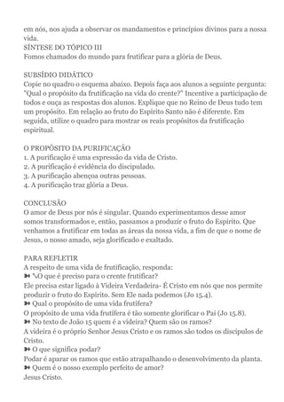 em nós, nos ajuda a observar os mandamentos e princípios divinos para a nossa
vida.
SÍNTESE DO TÓPICO III
Fomos chamados do mundo para frutificar para a glória de Deus.
SUBSÍDIO DIDÁTICO
Copie no quadro o esquema abaixo. Depois faça aos alunos a seguinte pergunta:
"Qual o propósito da frutificação na vida do crente?" Incentive a participação de
todos e ouça as respostas dos alunos. Explique que no Reino de Deus tudo tem
um propósito. Em relação ao fruto do Espírito Santo não é diferente. Em
seguida, utilize o quadro para mostrar os reais propósitos da frutificação
espiritual.
O PROPÓSITO DA PURIFICAÇÃO
1. A purificação é uma expressão da vida de Cristo.
2. A purificação é evidência do discipulado.
3. A purificação abençoa outras pessoas.
4. A purificação traz glória a Deus.
CONCLUSÃO
O amor de Deus por nós é singular. Quando experimentamos desse amor
somos transformados e, então, passamos a produzir o fruto do Espírito. Que
venhamos a frutificar em todas as áreas da nossa vida, a fim de que o nome de
Jesus, o nosso amado, seja glorificado e exaltado.
PARA REFLETIR
A respeito de uma vida de frutificação, responda:
➽ ⤡O que é preciso para o crente frutificar?
Ele precisa estar ligado à Videira Verdadeira- É Cristo em nós que nos permite
produzir o fruto do Espírito. Sem Ele nada podemos (Jo 15.4).
➽ Qual o propósito de uma vida frutífera?
O propósito de uma vida frutífera é tão somente glorificar o Pai (Jo 15.8).
➽ No texto de João 15 quem é a videira? Quem são os ramos?
A videira é o próprio Senhor Jesus Cristo e os ramos são todos os discípulos de
Cristo.
➽ O que significa podar?
Podar é aparar os ramos que estão atrapalhando o desenvolvimento da planta.
➽ Quem é o nosso exemplo perfeito de amor?
Jesus Cristo.
 