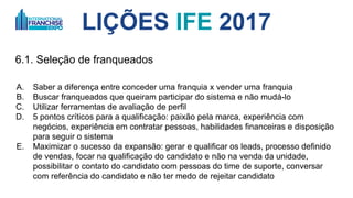 LIÇÕES IFE 2017
6.1. Seleção de franqueados
A. Saber a diferença entre conceder uma franquia x vender uma franquia
B. Buscar franqueados que queiram participar do sistema e não mudá-lo
C. Utilizar ferramentas de avaliação de perfil
D. 5 pontos críticos para a qualificação: 1. paixão pela marca, 2. experiência com
negócios, 3. experiência em contratar pessoas, 4. habilidades financeiras e 5. disposição
para seguir o sistema
E. Maximizar o sucesso da expansão: 1. gerar e qualificar os leads, 2. processo definido
de vendas, 3. focar na qualificação do candidato e não na venda da unidade, 4. possibilitar o
contato do candidato com pessoas do time de suporte, conversar com referência do
candidato e 5. não ter medo de rejeitar candidato
 