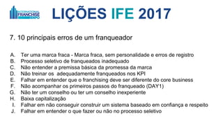 LIÇÕES IFE 2017
7. 10 principais erros de um franqueador
A. Ter uma marca fraca - Marca fraca, sem personalidade e erros de registro
B. Processo seletivo de franqueados inadequado
C. Não entender a promessa que a marca faz
D. Não treinar os adequadamente franqueados nos KPI
E. Falhar em entender que o franchising deve ser diferente do core business
F. Não acompanhar os primeiros passos do franqueado (DAY1)
G. Não ter um conselho ou ter um conselho inexperiente
H. Baixa capitalização
I. Falhar em não conseguir construir um sistema baseado em confiança e respeito
J. Falhar em entender o que fazer ou não no processo seletivo
 