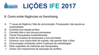 LIÇÕES IFE 2017
8. Como evitar litigâncias no franchising
A. 1º causa de litigância: falta de comunicação. Franqueador não escuta as
necessidades da rede e não muda
B. Contratar boa equipe jurídica
C. Contrato forte e com poucas promessas, mas entregar mais do que o combinado
D. Treinar franqueados insistentemente
E. Fazer do sucesso do franqueado a sua prioridade
F. Construir uma cultura forte do suporte, não permitir Nós x Eles!
G. Comunicação constantes sobre mudanças de metodologias
H. Pedir sugestões de melhorias aos franqueados
I. Contar com mecanismos de resolução de conflitos
 
