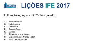 9. Franchising é para mim? (Franqueado)
A. Investimentos
B. Habilidades
C. Demanda
D. Concorrência
E. Marca
F. Sistemas e processos
G. Experiência do franqueador
H. Plano de expansão
LIÇÕES IFE 2017
 