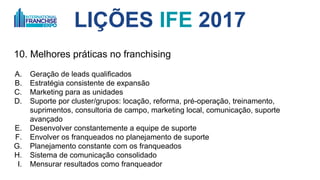 LIÇÕES IFE 2017
10. Melhores práticas no franchising
A. Geração de leads qualificados
B. Estratégia consistente de expansão
C. Marketing para as unidades
D. Suporte por cluster/grupos: locação, reforma, pré-operação, treinamento,
suprimentos, consultoria de campo, marketing local, comunicação, suporte
avançado
E. Desenvolver constantemente a equipe de suporte
F. Envolver os franqueados no planejamento de suporte
G. Planejamento constante com os franqueados
H. Sistema de comunicação consolidado
I. Mensurar resultados como franqueador
 