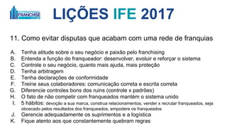 LIÇÕES IFE 2017
11. Como evitar disputas que acabam com uma rede de franquias
A. Tenha atitude sobre o seu negócio e paixão pelo franchising
B. Entenda a função do franqueador: desenvolver, evoluir e reforçar o sistema
C. Controle o seu negócio, quanto mais ajuda, mais proteção
D. Tenha arbitragem - avalie seu caso junto com o departamento jurídico
E. Tenha declarações de conformidade
F. Treine seus colaboradores: comunicação correta e escrita correta
G. Diferencie controles bons dos ruins (controles x padrões)
H. O fato de não competir com franqueados mantém o sistema unido
I. 5 hábitos: 1. devoção a sua marca, 2. construa relacionamentos, 3. vender x recrutar
franqueados, 4. seja obcecado pelos resultados dos franqueados, 5. empodere os franqueados
J. Gerencie adequadamente os suprimentos e a logística
K. Fique atento aos que constantemente quebram regras
 