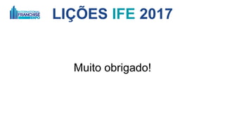 LIÇÕES IFE 2017
12. Chaves para decisões que impactam a rede
A. O território
B. Cláusula de direitos: exemplo, comprar uma rede concorrente
C. Renovação de contrato
D. Deveres e obrigações
E. Fundo de propaganda
F. Alterações e possíveis remodelagem
G. Encerramento de contrato
H. Pacto de não concorrência
I. Judiciário, mediação ou arbitragem
J. Quais são as possíveis mudanças estruturais? Mudança da forma de cobrança de
royalties
 