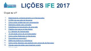 LIÇÕES IFE 2017
O que eu vi?
1. Maximizando o relacionamento com franqueados
2. O DNA da sua rede de franquias
3. Como evitar problemas com empregados
4. Marketing digital para unidades
5. Estratégias de lançamento de uma rede
6. Padrões da marca no franchising
6.1 Seleção de franqueados
7. 10 principais erros de um franqueador
8. Como evitar litigâncias no franchising
9. Franchising é para mim?
10. Melhores práticas no franchising
11. Como evitar disputas que acabam com uma rede de franquias
12. Chaves para decisões que impactam a rede
PDFs em inglês
 