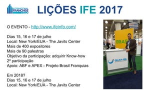 LIÇÕES IFE 2017
O EVENTO - http://www.ifeinfo.com/
Dias 15, 16 e 17 de junho
Local: New York/EUA - The Javits Center
Mais de 400 expositores
Mais de 90 palestras
Objetivo da participação: adquirir Know-how
2ª participação
Apoio: ABF e APEX
Em 2018?
Dias 31/maio. 1 e 2/junho
Local: New York/EUA - The Javits Center
 