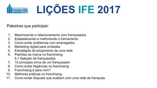 LIÇÕES IFE 2017
O que eu vi?
1. Maximizando o relacionamento com franqueados
2. O DNA da sua rede de franquias
3. Como evitar problemas com empregados
4. Marketing digital para unidades
5. Estratégias de lançamento de uma rede
6. Padrões da marca no franchising
6.1 Seleção de franqueados
7. 10 principais erros de um franqueador
8. Como evitar litigâncias no franchising
9. Franchising é para mim?
10. Melhores práticas no franchising
11. Como evitar disputas que acabam com uma rede de franquias
12. Chaves para decisões que impactam a rede
PDFs em inglês
 