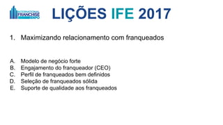 LIÇÕES IFE 2017
1. Maximizando relacionamento com franqueados
A. Modelo de negócio forte
B. Engajamento do franqueador (CEO)
C. Perfil de franqueados bem definidos
D. Seleção de franqueados sólida
E. Suporte de qualidade aos franqueados
 