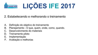 LIÇÕES IFE 2017
2. O DNA da sua rede de franquias
A. O TREINAMENTO é que forma o DNA da sua rede
B. Colaboradores, franqueados e seus times
C. Definição do objetivo do treinamento
D. Planejamento - O que, quem, onde, como, quando.
E. Desenvolvimento do materiais
F. Treinamento piloto
G. Implementação
H. Avaliação e melhorias
 