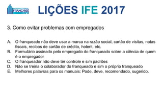 LIÇÕES IFE 2017
3. Como evitar problemas com empregados
A. O franqueado não deve usar a marca na razão social, cartão de visitas, notas
fiscais, recibos de cartão de crédito, holerit, etc.
B. Formulário assinado pelo empregado do franqueado sobre a ciência de quem
é o empregador
C. O franqueador não deve ter controle e sim padrões
D. Não se treina o colaborador do franqueado e sim o próprio franqueado (EUA)
E. Melhores palavras para os manuais: Pode, deve, recomendado, sugerido.
 