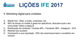 LIÇÕES IFE 2017
4. Marketing digital para unidades
A. Mobile first - Sites, e-mails, conteúdos, etc.
B. 90% do tempo no mobile é gasto em aplicativos, descubra qual o seu
consumidor utiliza e esteja lá
C. Distribuição de conteúdo: Youtube 48% - Facebook 38% - Instagram 33%
D. Rastreie seu sucesso
E. Acompanhe a sua reputação - 92% dos americanos leem e acreditam em
reviews
 