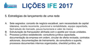 LIÇÕES IFE 2017
5. Estratégias de lançamento de uma rede
A. Sete segredos: 1. conceito de negócio escalável, 2. sem necessidade de
capital intensivo, 3. receita recorrente, previsível e boa rentabilidade, 4.
equipe capacitada, 5. fácil estudo de mercado, 6. pouca burocracia e 7. valor
da marca
B. Estruturação da franqueadora alinhada com o apetite por novas unidades.
C. Processo jurídico estabelecido: consultoria jurídica capacitada,
documentação da empresa em ordem, circular de oferta revisada, contratos
adicionais, documentações de treinamento, de consultoria e suporte,
processos documentais internos organizados, checklist jurídico, etc
 