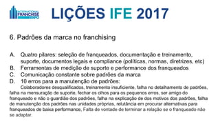 LIÇÕES IFE 2017
6. Padrões da marca no franchising
A. Quatro pilares: 1. seleção de franqueados, 2. documentação e treinamento,
suporte, 3. documentos legais, 4. compliance (políticas, normas, diretrizes,
etc)
B. Ferramentas de medição de suporte e performance dos franqueados
C. Comunicação constante sobre padrões da marca
D. 10 erros para a manutenção de padrões:
1. Colaboradores desqualificados, 2. treinamento insuficiente, 3. falha no detalhamento de
padrões, 4. falha na mensuração de suporte, 5. fechar os olhos para os pequenos erros, 6.
ser amigo do franqueado e não o guardião dos padrões, 7. falha na explicação dos motivos
dos padrões, 8. falha de manutenção dos padrões nas unidades próprias, 9. relutância em
procurar alternativas para franqueados de baixa performance, 10. falta de vontade de
terminar a relação se o franqueado que não se adapta.
 
