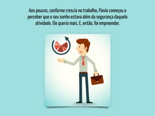 Aos poucos, conforme crescia no trabalho, Flavio começou a
perceber que o seu sonho estava além da segurança daquela
atividade. Ele queria mais. E, então, foi empreender.
 