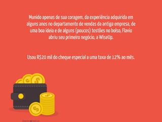 Munido apenas de sua coragem, da experiência adquirida em
alguns anos no departamento de vendas da antiga empresa, de
uma boa ideia e de alguns (poucos) tostões no bolso, Flavio
abriu seu primeiro negócio, a WiseUp.
Usou R$20 mil do cheque especial a uma taxa de 12% ao mês.
 