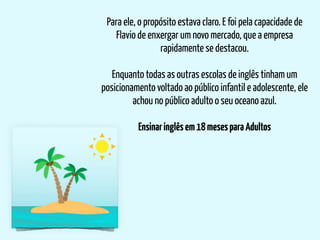 Para ele, o propósito estava claro. E foi pela capacidade de
Flavio de enxergar um novo mercado, que a empresa
rapidamente se destacou.
Enquanto todas as outras escolas de inglês tinham um
posicionamento voltado ao público infantil e adolescente, ele
achou no público adulto o seu oceano azul.
Ensinaringlêsem18mesesparaAdultos
 
