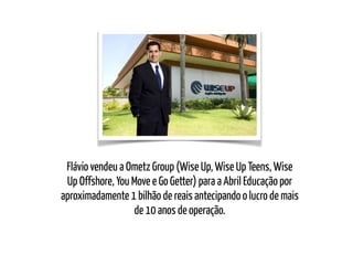 Flávio vendeu a Ometz Group (Wise Up, Wise Up Teens, Wise
Up Offshore, You Move e Go Getter) para a Abril Educação por
aproximadamente 1 bilhão de reais antecipando o lucro de mais
de 10 anos de operação.
 