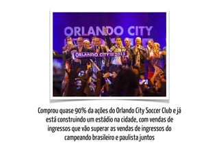Comprou quase 90% da ações do Orlando City Soccer Club e já
está construindo um estádio na cidade, com vendas de
ingressos que vão superar as vendas de ingressos do
campeando brasileiro e paulista juntos
 