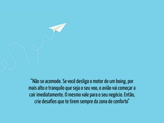 “Não se acomode. Se você desliga o motor de um boing, por
mais alto e tranquilo que seja o seu voo, o avião vai começar a
cair imediatamente. O mesmo vale para o seu negócio. Então,
crie desafios que te tirem sempre da zona de conforto”
 