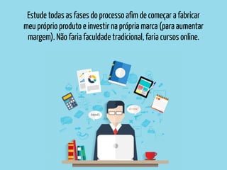 Estude todas as fases do processo afim de começar a fabricar
meu próprio produto e investir na própria marca (para aumentar
margem). Não faria faculdade tradicional, faria cursos online.
 
