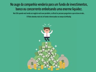 No auge da companhia venderia para um fundo de investimentos,
banco ou concorrente embolsando uma enorme liquidez.
Nos EUA quando você vende um negócio você ouve parabéns, no Brasil as pessoas perguntam o que estava errado...
O Flávio atendeu mais de 20 fundos interessados na compra da WiseUp.
 