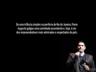 De uma infância simples na periferia do Rio de Janeiro, Flavio
Augusto galgou uma caminhada ascendente e, hoje, é um
dos empreendedores mais admirados e respeitados do país.
 