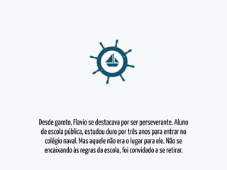 Desde garoto, Flavio se destacava por ser perseverante. Aluno
de escola pública, estudou duro por três anos para entrar no
colégio naval. Mas aquele não era o lugar para ele. Não se
encaixando às regras da escola, foi convidado a se retirar.
 