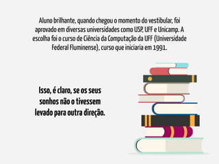 Aluno brilhante, quando chegou o momento do vestibular, foi
aprovado em diversas universidades como USP, UFF e Unicamp. A
escolha foi o curso de Ciência da Computação da UFF (Universidade
Federal Fluminense), curso que iniciaria em 1991.
Isso,éclaro,seosseus
sonhosnãootivessem
levadoparaoutradireção.
 