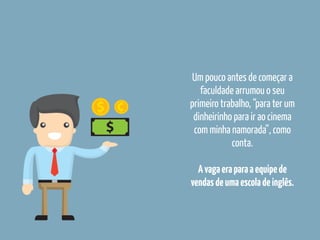 Um pouco antes de começar a
faculdade arrumou o seu
primeiro trabalho, “para ter um
dinheirinho para ir ao cinema
com minha namorada”, como
conta.
Avagaeraparaaequipede
vendasdeumaescoladeinglês.
 