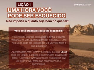 UMA HORA VOCÊ
PODE SER ESQUECIDO
Não importa o quanto seja bom no que faz!
LIÇÃO 1
Você está preparado para ser esquecido?
Não importa quantas conquistas já tenha, o quanto
trabalhou na vida, quantas pessoas já ajudou…. uma
hora você pode ser esquecido! E aí vai você fazer o
quê a respeito?
O personagem Mark Watney percebeu que sua única
saída era erguer a cabeça e encarar essa situação de
frente: Conseguir fazer as pessoas perceberem que
ele estava vivo, antes que acabassem seus
suprimentos.
 