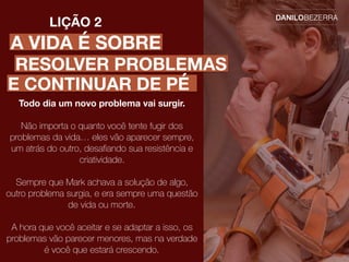 A VIDA É SOBRE
LIÇÃO 2
Todo dia um novo problema vai surgir.
Não importa o quanto você tente fugir dos
problemas da vida… eles vão aparecer sempre,
um atrás do outro, desaﬁando sua resistência e
criatividade.
Sempre que Mark achava a solução de algo,
outro problema surgia, e era sempre uma questão
de vida ou morte.
A hora que você aceitar e se adaptar a isso, os
problemas vão parecer menores, mas na verdade
é você que estará crescendo.
RESOLVER PROBLEMAS
E CONTINUAR DE PÉ
 