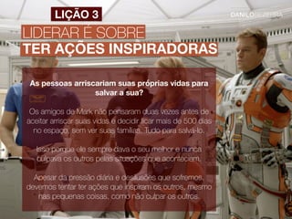 LIDERAR É SOBRE
TER AÇÕES INSPIRADORAS
LIÇÃO 3
As pessoas arriscariam suas próprias vidas para
salvar a sua?
Os amigos de Mark não pensaram duas vezes antes de
aceitar arriscar suas vidas e decidir ﬁcar mais de 500 dias
no espaço, sem ver suas famílias. Tudo para salvá-lo.
Isso porque ele sempre dava o seu melhor e nunca
culpava os outros pelas situações que aconteciam.
Apesar da pressão diária e desilusões que sofremos,
devemos tentar ter ações que inspiram os outros, mesmo
nas pequenas coisas, como não culpar os outros.
 