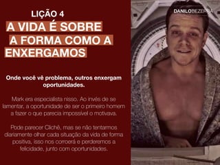 A VIDA É SOBRE
LIÇÃO 4
Onde você vê problema, outros enxergam
oportunidades.
Mark era especialista nisso. Ao invés de se
lamentar, a oportunidade de ser o primeiro homem
a fazer o que parecia impossível o motivava.
Pode parecer Clichê, mas se não tentarmos
diariamente olhar cada situação da vida de forma
positiva, isso nos corroerá e perderemos a
felicidade, junto com oportunidades.
A FORMA COMO A
ENXERGAMOS
 
