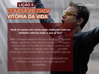 COMEMORE CADA
VITÓRIA DA VIDA
LIÇÃO 5
Você só pensa em como pode melhorar mais ou
também valoriza tudo o que já fez?
Mark conseguiu expandir recursos de poucos dias para
meses, plantando onde parecia impossível. Conseguiu
se comunicar com a terra por códigos, construir uma
nave que andou no espaço sem teto… e a cada
vitória, ele comemorava! Mesmo sem ninguém para ver.
As vezes pensamos somente no quanto podemos
melhorar, e esquecemos de tudo o que já foi
conquistado…
 