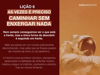 AS VEZES É PRECISO
LIÇÃO 6
Nem sempre conseguimos ver o que está
a frente, mas a única forma de descobrir
é seguindo em frente.
Mark era estava em um mundo praticamente
desconhecido, mas sabia que se ﬁcasse parado
ele morreria de fome ou de desânimo.
A mesma coisa acontece conosco, precisamos
desenvolver a habilidade de enfrentar nossos
medos e seguir os instintos, acertando e errando,
mas ao menos tentando.
CAMINHAR SEM
ENXERGAR NADA
 