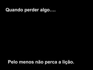 Quando perder algo….
Pelo menos não perca a lição.
 