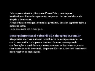 Belas apresentações (slides) em PowerPoint, mensagens
motivadoras, lindas imagens e textos para criar um ambiente de
alegria e bem-estar.
Receba duas mensagens semanais gratuitas, uma na segunda-feira e
outra na sexta.
Basta ou enviar um e-mail para:
powerpointsemanal-subscribe@yahoogrupos.com.br
não precisa escrever nada no e-mail, nem no campo assunto é só
enviar o e-mail e daí a pouco você recebe uma mensagem de
confirmação, a qual deve novamente somente clicar em responder
sem escrever nada no e-mail, clique em Enviar e já estará inscrito(a)
para receber as mensagens.
 