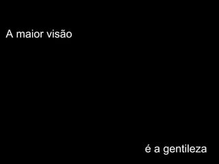 A maior visão
é a gentileza
 