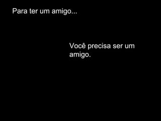 Para ter um amigo...
Você precisa ser um
amigo.
 