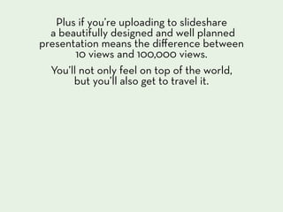 Plus if you’re uploading to slideshare
  a beautifully designed and well planned
presentation means the diﬀerence between
        10 views and 100,000 views.
  You’ll not only feel on top of the world,
       but you’ll also get to travel it.
 
