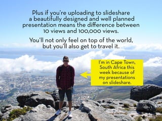 Plus if you’re uploading to slideshare
  a beautifully designed and well planned
presentation means the diﬀerence between
        10 views and 100,000 views.
  You’ll not only feel on top of the world,
       but you’ll also get to travel it.

                           I’m in Cape Town,
                            South Africa this
                            week because of
                           my presentations
                             on slideshare.
 