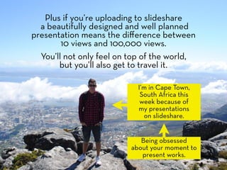 Plus if you’re uploading to slideshare
  a beautifully designed and well planned
presentation means the diﬀerence between
        10 views and 100,000 views.
  You’ll not only feel on top of the world,
       but you’ll also get to travel it.

                            I’m in Cape Town,
                             South Africa this
                             week because of
                            my presentations
                              on slideshare.


                             Being obsessed
                          about your moment to
                             present works.
 