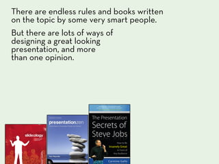 There are endless rules and books written
on the topic by some very smart people.
But there are lots of ways of
designing a great looking
presentation, and more
than one opinion.
 