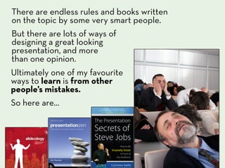 There are endless rules and books written
on the topic by some very smart people.
But there are lots of ways of
designing a great looking
presentation, and more
than one opinion.
Ultimately one of my favourite
ways to learn is from other
people’s mistakes.
So here are...
 
