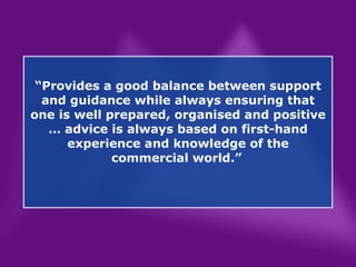 “ Provides a good balance between support and guidance while always ensuring that one is well prepared, organised and positive … advice is always based on first-hand experience and knowledge of the commercial world.”   