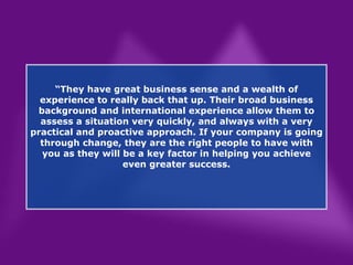 “ They have great business sense and a wealth of experience to really back that up. Their broad business background and international experience allow them to assess a situation very quickly, and always with a very practical and proactive approach. If your company is going through change, they are the right people to have with you as they will be a key factor in helping you achieve even greater success. 