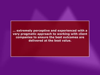 …  extremely perceptive and experienced with a very pragmatic approach to working with client companies to ensure the best outcomes are delivered at the best value. 