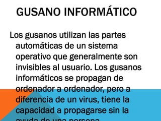 GUSANO INFORMÁTICO
Los gusanos utilizan las partes
 automáticas de un sistema
 operativo que generalmente son
 invisibles al usuario. Los gusanos
 informáticos se propagan de
 ordenador a ordenador, pero a
 diferencia de un virus, tiene la
 capacidad a propagarse sin la
 