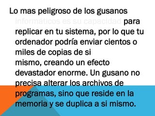 Lo mas peligroso de los gusanos
 informáticos es su capacidad para
 replicar en tu sistema, por lo que tu
 ordenador podría enviar cientos o
 miles de copias de si
 mismo, creando un efecto
 devastador enorme. Un gusano no
 precisa alterar los archivos de
 programas, sino que reside en la
 memoria y se duplica a si mismo.
 